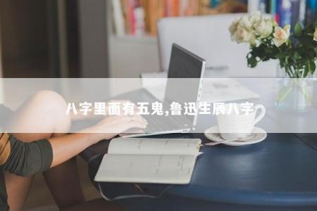 八字里面有五鬼,鲁迅生辰八字